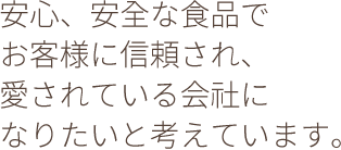 安心、安全な食品でお客様に信頼され、愛されている会社になりたいと考えています。